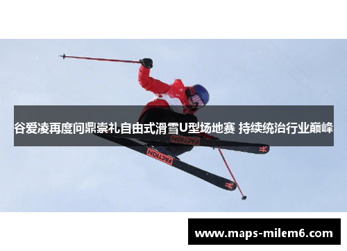 谷爱凌再度问鼎崇礼自由式滑雪U型场地赛 持续统治行业巅峰
