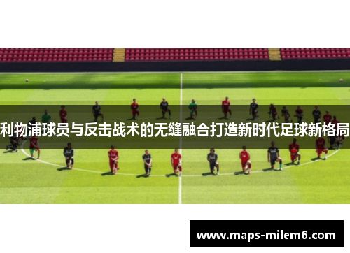 利物浦球员与反击战术的无缝融合打造新时代足球新格局