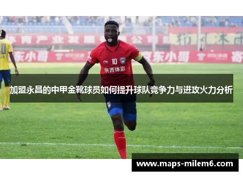 加盟永昌的中甲金靴球员如何提升球队竞争力与进攻火力分析