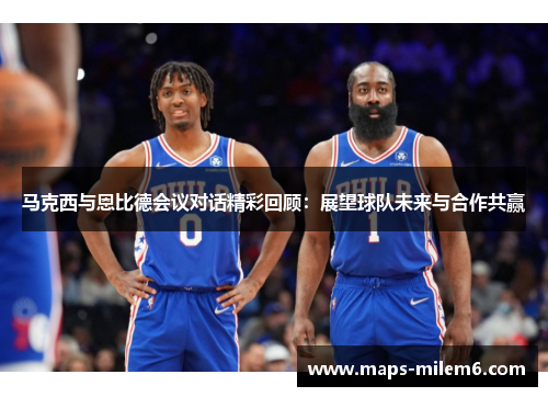 马克西与恩比德会议对话精彩回顾：展望球队未来与合作共赢