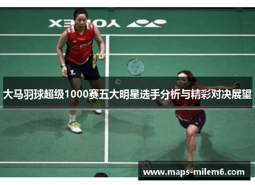 大马羽球超级1000赛五大明星选手分析与精彩对决展望 大马羽球超级1000赛五大明星选手分析与精彩对决展望